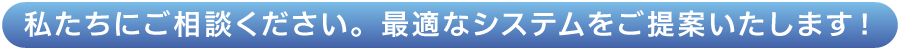 私たちにご相談ください。最適なシステムをご提案いたします！