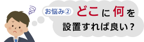 お悩み②　どこに何を設置すれば良い？