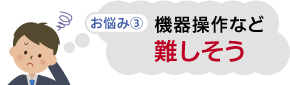 お悩み③　機器操作など難しそう