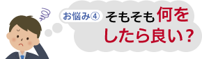 お悩み④　そもそも何をしたら良い？