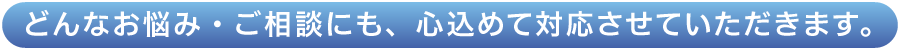 どんなお悩み・ご相談にも、心込めて対応させていただきます。