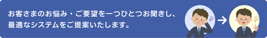 お客さまのお悩み・ご要望を一つひとつお聞きし、 最適なシステムをご提案いたします。