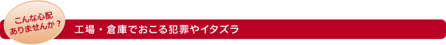 こんな心配ありませんか?　工場・倉庫でおこる犯罪やイタズラ